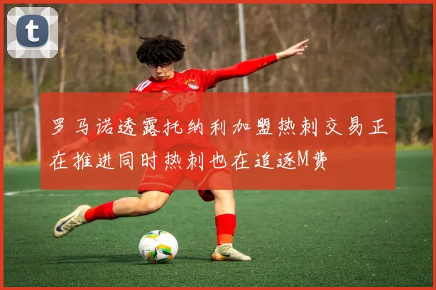 罗马诺透露托纳利加盟热刺交易正在推进同时热刺也在追逐M费
