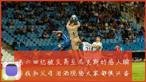 老六回忆被交易至尼克斯的感人瞬间我和父母泪洒现场大家都很兴奋