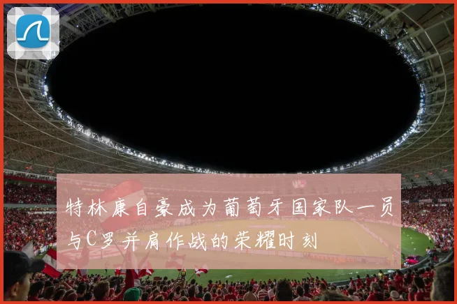 特林康自豪成为葡萄牙国家队一员与C罗并肩作战的荣耀时刻