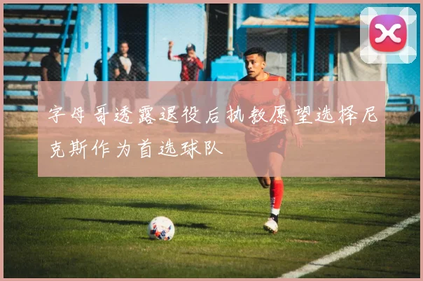 字母哥透露退役后执教愿望选择尼克斯作为首选球队