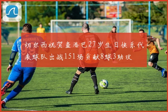 切尔西祝贺查洛巴27岁生日快乐代表球队出战151场贡献8球3助攻