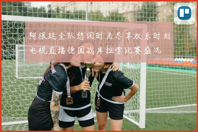 阿根廷全队悠闲时光尽享欢乐时刻电视直播德国战库拉索比赛盛况