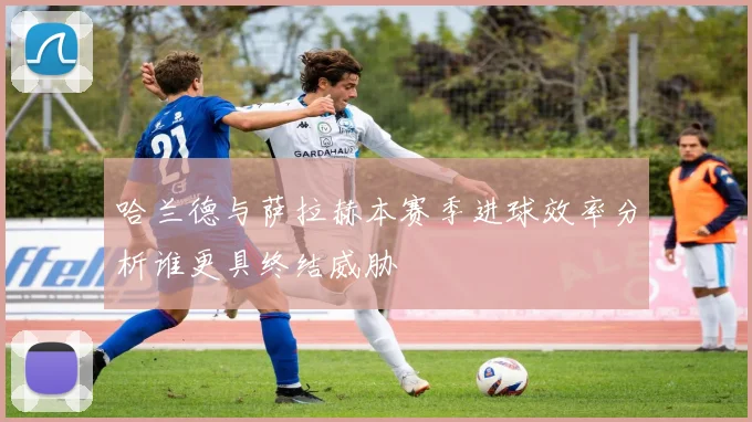 哈兰德与萨拉赫本赛季进球效率分析谁更具终结威胁