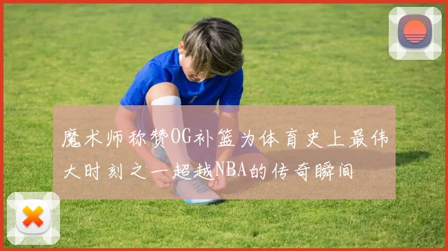 魔术师称赞OG补篮为体育史上最伟大时刻之一超越NBA的传奇瞬间