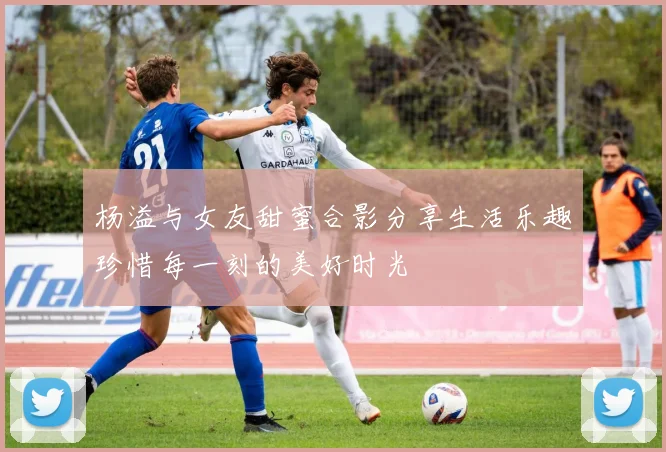 杨溢与女友甜蜜合影分享生活乐趣珍惜每一刻的美好时光