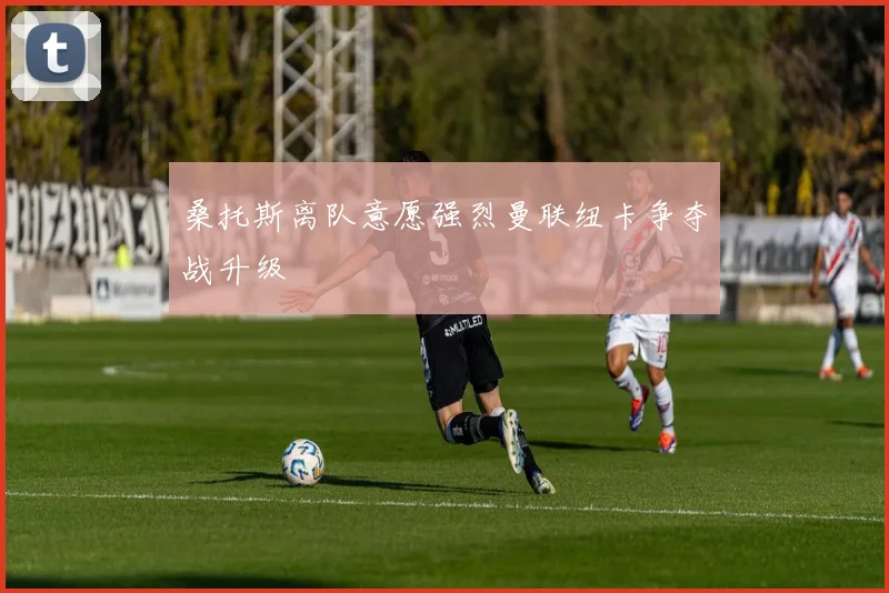 桑托斯离队意愿强烈曼联纽卡争夺战升级