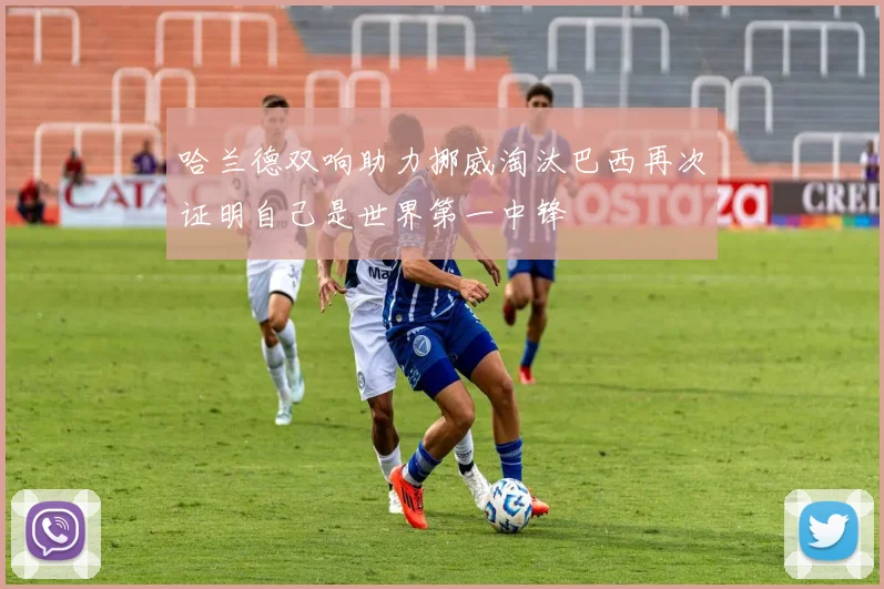 哈兰德双响助力挪威淘汰巴西再次证明自己是世界第一中锋